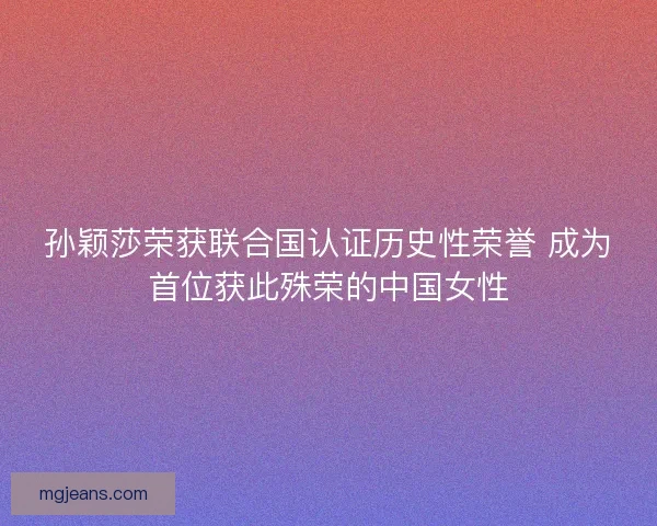 孙颖莎荣获联合国认证历史性荣誉 成为首位获此殊荣的中国女性 孙颖莎荣获联合国认证历史性荣誉 成为首位获此殊荣的中国女性