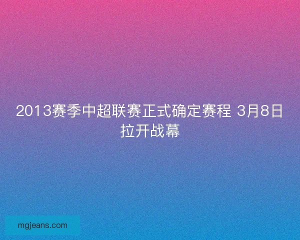 2013赛季中超联赛正式确定赛程 3月8日拉开战幕