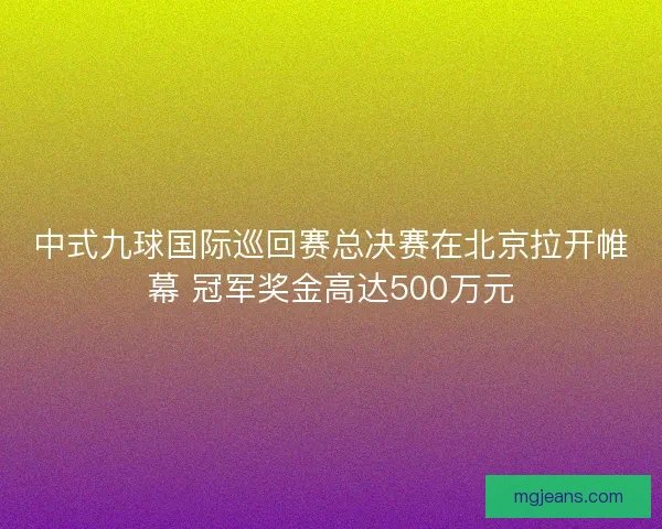 中式九球国际巡回赛总决赛在北京拉开帷幕 冠军奖金高达500万元