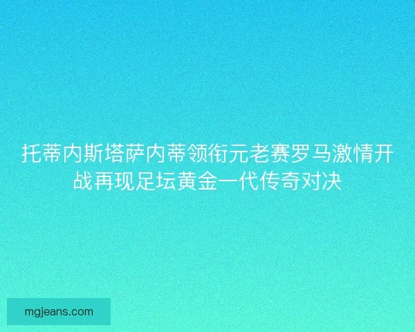 托蒂内斯塔萨内蒂领衔元老赛罗马激情开战再现足坛黄金一代传奇对决